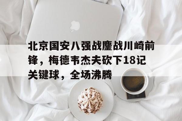 北京国安八强战鏖战川崎前锋，梅德韦杰夫砍下18记关键球，全场沸腾(十部顶级现代海战大片)